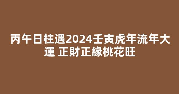 丙午日柱遇2024壬寅虎年流年大運 正財正緣桃花旺